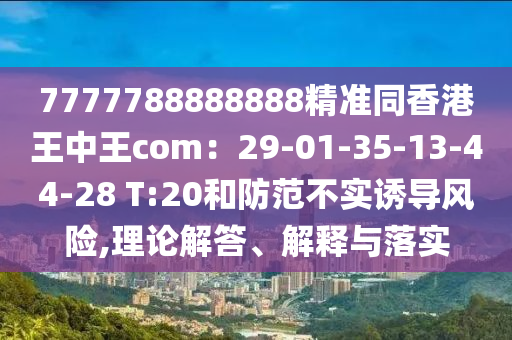7777788888888精準同香港王中王com：29-01-35-13-44-28 T:20和防范不實誘導風險,理論解答、解釋與落實