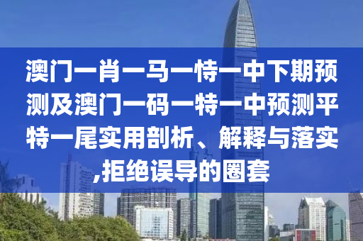 澳門一肖一馬一恃一中下期預測及澳門一碼一特一中預測平特一尾實用剖析、解釋與落實,拒絕南充市鑫正商貿有限公司誤導的圈套