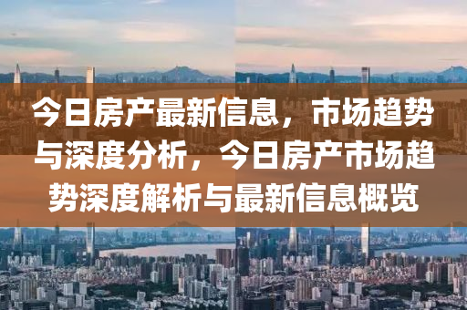 今日房產最新信息，市場趨勢與深度分析，今日房產市場趨勢深度解析與最新信息概覽