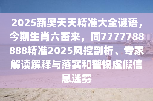 2025新奧天天精準大全謎語，今期生肖六畜來，同7777788888精準2025風控剖析、專家解讀解釋與落實和警惕虛假信息迷霧