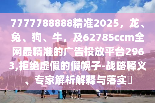 7777788888精準2025，龍、兔、狗、牛，及62785ccm全網最精準的廣告投放平臺2963,拒絕虛假的假幌子-戰略釋義、專家解析解釋與落實?