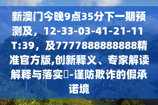 新澳門今晚9點(diǎn)35分下一期預(yù)測(cè)及，12-33-03-41-21-11 T:39，及7777888888888精準(zhǔn)官方版,創(chuàng)新釋義、專家解讀解釋與落實(shí)?-謹(jǐn)防欺詐的假承諾境