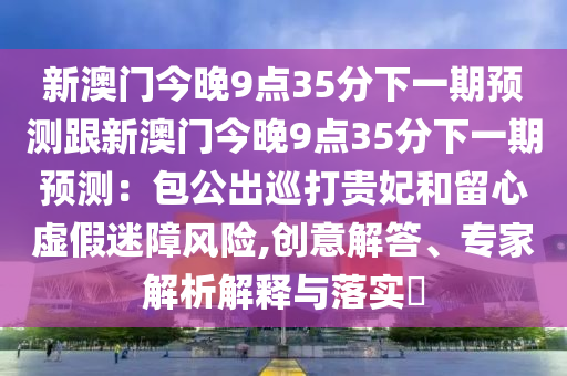 新澳門今晚9點35分下一期預測跟新澳門今晚9點35分下一期預測：包公出巡打貴妃和留心虛假迷障風險,創意解答、專家解析解釋與落實?