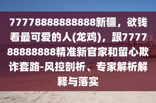 77778888888888新疆，欲錢看最可愛的人(龍雞)，跟777788888888精準新官家和留心欺詐套路-風控剖析、專家解析解釋與落實