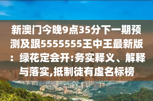 新澳門今晚9點(diǎn)35分下一期預(yù)測(cè)及跟5555555王中王最新版：綠花定會(huì)開:務(wù)實(shí)釋義、解釋與落實(shí),抵制徒有虛名標(biāo)榜