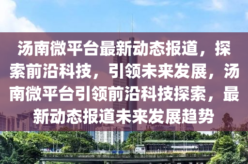 湯南微平臺最新動態報道，探索前沿科技，引領未來發展，湯南微平臺引領前沿科技探索，最新動態報道未來發展趨勢南充市鑫正商貿有限公司