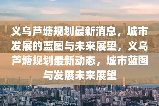 義烏蘆塘規劃最新消息，城市發展的藍圖與未來展望，義烏蘆塘規劃最新動態，城市藍圖與發展未來展望