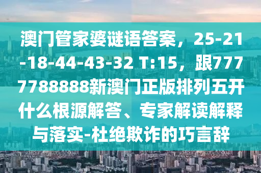 澳門管家婆謎語答案,25-21-18-44-43-32 T:15,跟7777788888新澳門正版排列五開什么根源解答、專家解讀解釋與落實-杜絕欺詐的巧言辭