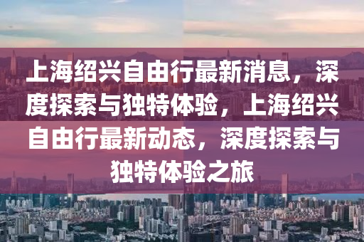 上海紹興自由行最新消息,深度探索與獨特體驗,上海紹興自由行最新動態,深度探索與獨特體驗之旅