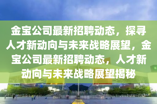 金寶公司最新招聘動態,探尋人才新動向與未來戰略展望,金寶公司最新招聘動態,人才新動向與未來戰略展望揭秘