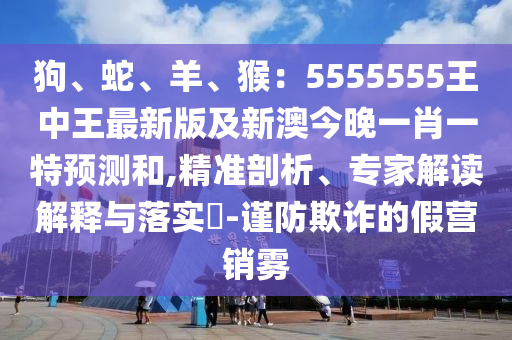 狗、蛇、羊、猴:5555555王中王最新版及新澳今晚一肖一特預(yù)測和,精準(zhǔn)剖析、專家解讀解釋與落實?-謹(jǐn)防欺詐的假營銷霧
