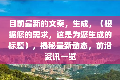 目前最新的文案,生成,(根據您的需求,這是為您生成的標題),揭秘最新動態,前沿資訊一覽