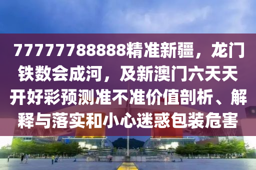 77777788888精準新疆，龍門鐵數(shù)會成河，及新澳門六天天開好彩預測準不準價值剖析、解釋與落實和小心迷惑包裝危害