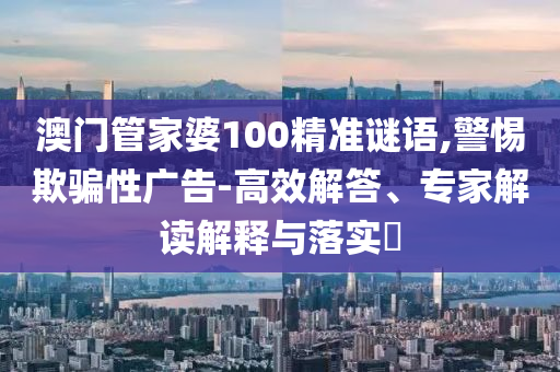 澳門管家婆100精準謎語,警惕欺騙性廣告-高效解答、專家解讀解釋與落實?