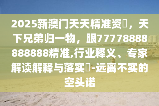 2025新澳門天天精準資枓,天下兄弟歸一物,跟77778888888888精準,行業釋義、專家解讀解釋與落實?-遠離不實的空頭諾