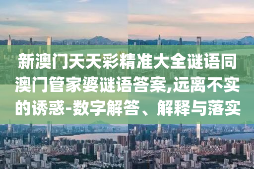 新澳門天天彩精準(zhǔn)大全謎語同澳門管家婆謎語答案,遠(yuǎn)離不實(shí)的誘惑-數(shù)字解答、解釋與落實(shí)