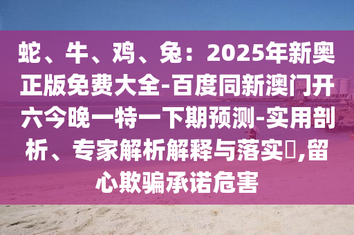 蛇、牛、雞、兔：2025年新奧正版免費(fèi)大全-百度同新澳門開六今晚一特一下期預(yù)測-實(shí)用剖析、專家解析解釋與落實(shí)?,留心欺騙承諾危害