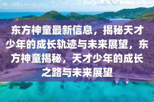 東方神童最新信息，揭秘天才少年的成長軌跡與未來展望，東方神童揭秘，天才少年的成長之路與未來展望