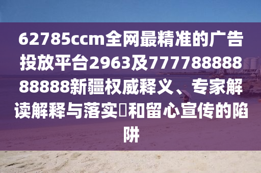 62785ccm全網(wǎng)最精準(zhǔn)的廣告投放平臺2963及77778888888888新疆權(quán)威釋義、專家解讀解釋與落實(shí)?和留心宣傳的陷阱