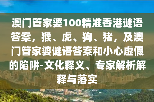澳門管家婆100精準(zhǔn)香港謎語答案，猴、虎、狗、豬，及澳門管家婆謎語答案和小心虛假的陷阱-文化釋義、專家解析解釋與落實(shí)