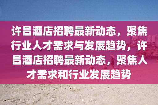 許昌酒店招聘最新動態，聚焦行業人才需求與發展趨勢，許昌酒店招聘最新動態，聚焦人才需求和行業發展趨勢