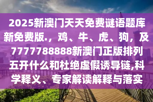 2025新澳門天天免費(fèi)謎語題庫新免費(fèi)版.，雞、牛、虎、狗，及7777788888新澳門正版排列五開什么和杜絕虛假誘導(dǎo)鏈,科學(xué)釋義、專家解讀解釋與落實(shí)