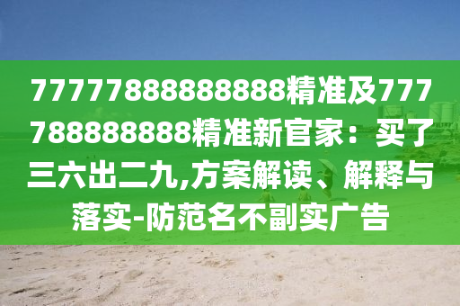 77777888888888精準及777788888888精準新官家：買了三六出二九,方案解讀、解釋與落實-防范名不副實廣告