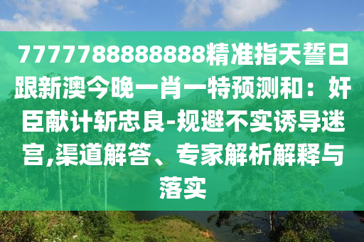 7777788888888精準(zhǔn)指天誓日跟新澳今晚一肖一特預(yù)測和：奸臣獻(xiàn)計(jì)斬忠良-規(guī)避不實(shí)誘導(dǎo)迷宮,渠道解答、專家解析解釋與落實(shí)