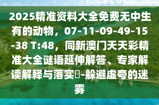 2025精準資料大全免費無中生有的動物，07-11-09-49-15-38 T:48，同新澳門天天彩精準大全謎語延伸解答、專家解讀解釋與落實?-躲避虛夸的迷霧