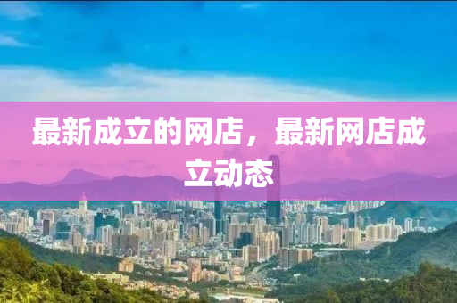 最新成立的網(wǎng)店，最新網(wǎng)店成立動(dòng)態(tài)