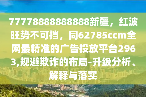 77778888888888新疆，紅波旺勢不可擋，同62785ccm全網最精準的廣告投放平臺2963,規避欺詐的布局-升級分析、解釋與落實