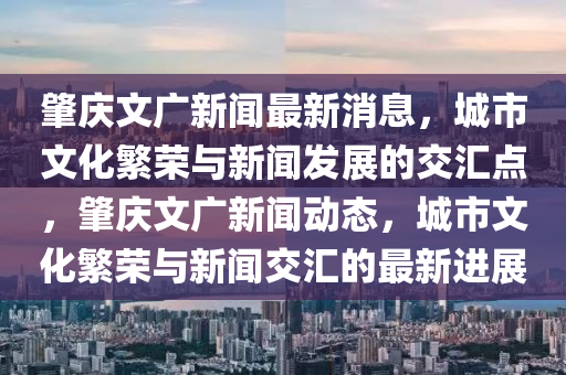 肇慶文廣新聞最新消息，城市文化繁榮與新聞發展的交匯點，肇慶文廣新聞動態，城市文化繁榮與新聞交匯的最新進展