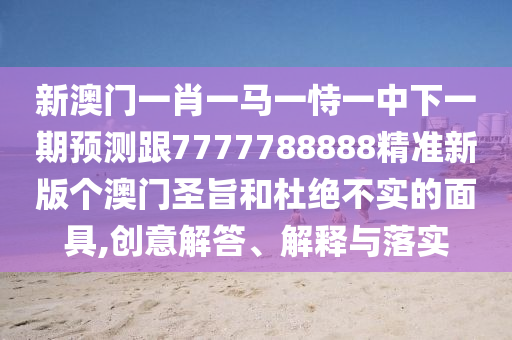 新澳門一肖一馬一恃一中下一期預(yù)測跟7777788888精準新版?zhèn)€澳門圣旨和杜絕不實的面具,創(chuàng)意解答、解釋與落實南充市鑫正商貿(mào)有限公司