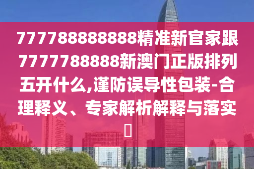 777788888888精準新官家跟7777788888新澳門正版排列五開什么,謹防誤導性包裝-合理釋義、專家解析解釋與落實?