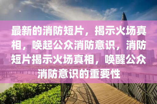 最新的消防短片，揭示火場真相，喚起公眾消防意識，消防短片揭示火場真相，喚醒公眾消防意識的重要性