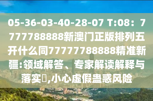 05-36-03-40-28-07 T:08:7777788888新澳門正版排列五開什么同77777788888精準新疆:領域解答、專家解讀解釋與落實?,小心虛假蠱惑風險