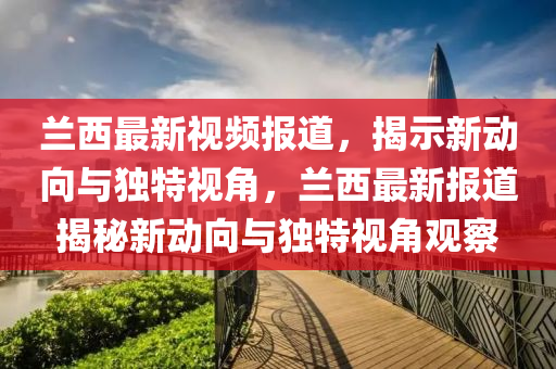 蘭西最新視頻報道,揭示新動向與獨特視角,蘭西最新報道揭秘新動向與獨特視角觀察
