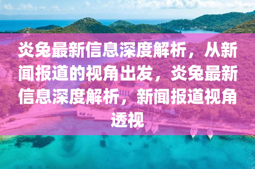 炎兔最新信息深度解析,從新聞報道的視角出發,炎兔最新信息深度解析,新聞報道視角透視