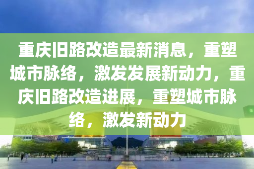 重慶舊路改造最新消息,重塑城市脈絡,激發發展新動力,重慶舊路改造進展,重塑城市脈絡,激發新動力