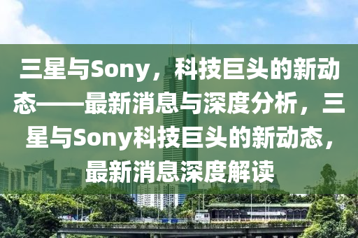 三星與Sony,科技巨頭的新動態——最新消息與深度分析,三星與Sony科技巨頭的新動態,最新消息深度解讀