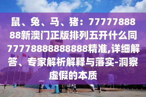 鼠、兔、馬、豬:7777788888新澳門正版排列五開什么同77778888888888精準,詳細解答、專家解析解釋與落實-洞察虛假的本質
