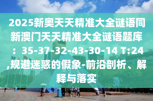 2025新奧天天精準大全謎語同新澳門天天精準大全謎語題庫:35-37-32-43-30-14 T:24,規避迷惑的假象-前沿剖析、解釋與落實