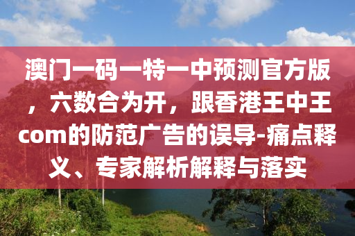 澳門一碼一特一中預測官方版，六數(shù)合為開，跟香港王中王com的防范廣告的誤導-痛點釋義、專家解析解釋與落實