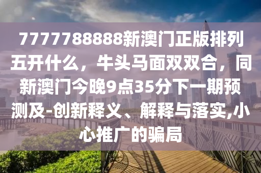 7777788888新澳門(mén)正版排列五開(kāi)什么，牛頭馬面雙雙合，同新澳門(mén)今晚9點(diǎn)35分下一期預(yù)測(cè)及-創(chuàng)新釋義、解釋與落實(shí),小心推廣的騙局