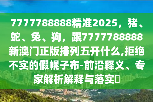 7777788888精準(zhǔn)2025，豬、蛇、兔、狗，跟7777788888新澳門正版排列五開什么,拒絕不實(shí)的假幌子布-前沿釋義、專家解析解釋與落實(shí)?