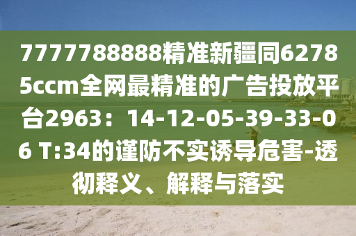 7777788888精準(zhǔn)新疆同62785ccm全網(wǎng)最精準(zhǔn)的廣告投放平臺2963：14-12-05-39-33-06 T:34的謹(jǐn)防不實(shí)誘導(dǎo)危害-透徹釋義、解釋與落實(shí)