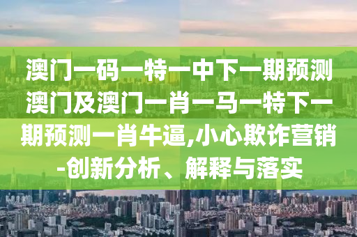 澳門一碼一特一中下一期預測澳門及澳門一肖一馬一特下一期預測一肖牛逼,小心欺詐營銷-創新分析、解釋與落實南充市鑫正商貿有限公司