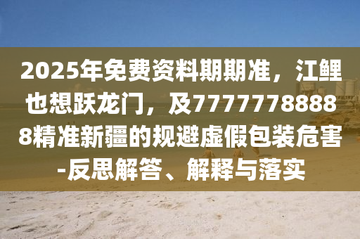 2025年免費資料期期準,江鯉也想躍龍門,及77777788888精準新疆的規避虛假包裝危害-反思解答、解釋與落實