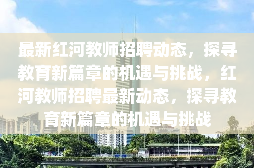 最新紅河教師招聘動態，探尋教育新篇章的機遇與挑戰，紅河教師招聘最新動態，探尋教育新篇章的機遇與挑戰