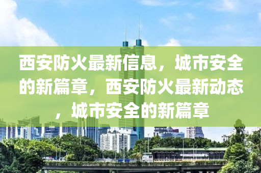 西安防火最新信息，城市安全的新篇章，西安防火最新動態，城市安全的新篇章